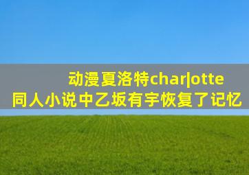 动漫夏洛特char|otte同人小说中乙坂有宇恢复了记忆